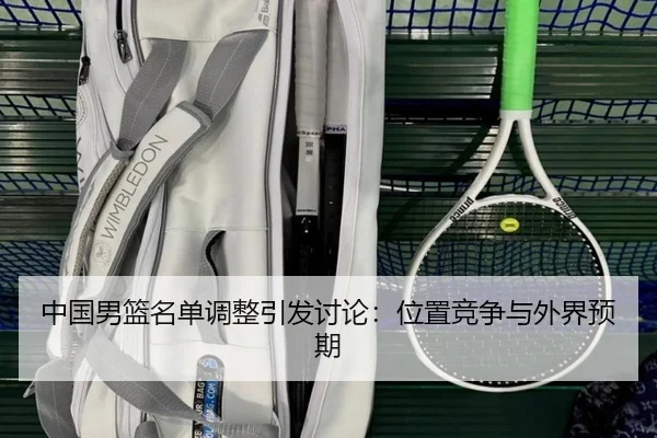 中国男篮名单调整引发讨论：位置竞争与外界预期